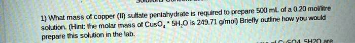 1) What mass of copper (II) sulfate pentahydrate is required to prepare 500 mL of a 0.20 mol/litre solution. (Hint: the molar mass of CuSO4 * 5H2O is 249.71 g/mol) Briefly outline how you would prepare this solution in the lab.