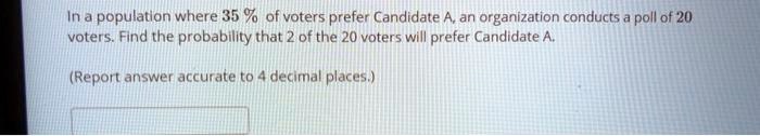 In a population where 35 % of voters prefer Candidate A, an organization conducts a poll of 20 voters. Find the probability that 2 of the 20 voters will prefer Candidate A.

(Report answer accurate to 4 decimal places.)