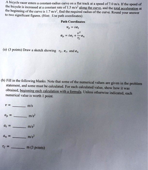 A bicycle racer enters a constant-radius curve on a flat track at a speed of 7.0 m/s. If the speed of the bicycle is increased at a constant rate of 1.5 m/s² along the curve, and the total acceleration at the beginning of the curve is 1.7 m/s², find the required radius of the curve. Round your answer to two significant figures. (Hint: Use path coordinates)
Path Coordinates
vp = vet
ap = ?et + (v²/rc)en
(a) Draw a sketch showing rc, et, and en
(b) Fill in the following blanks. Note that some of the numerical values are given in the problem statement, and some must be calculated. For each calculated value, show how it was obtained, beginning each calculation with a formula. Unless otherwise indicated, each numerical value is worth 1 point.
v =  m/s
ap =  m/s²
at =  m/s²
an =  m/s²
rc =  m