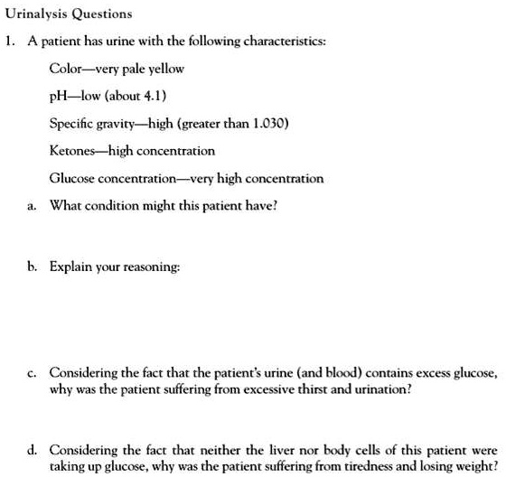 Urinalysis Questions
1. A patient has urine with the following characteristics:
Color—very pale yellow
pH—low (about 4.1)
Specific gravity—high (greater than 1.030)
Ketones—high concentration
Glucose concentration—very high concentration
a. What condition might this patient have?
b. Explain your reasoning:
c. Considering the fact that the patient's urine (and blood) contains excess glucose, why was the patient suffering from excessive thirst and urination?
d. Considering the fact that neither the liver nor body cells of this patient were taking up glucose, why was the patient suffering from tiredness and losing weight?
