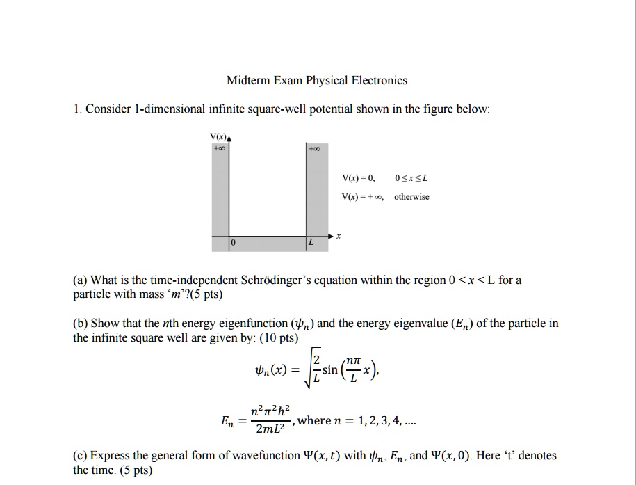 Midterm Exam Physical Electronics
1. Consider 1-dimensional infinite square-well potential shown in the figure below:
V(x)
+?
0
+?
x
L
V(x) = 0, 0?x?L
V(x) = +?, otherwise
(a) What is the time-independent Schrödinger's equation within the region 0 < x < L for a
particle with mass 'm'?(5 pts)
(b) Show that the nth energy eigenfunction () and the energy eigenvalue (En) of the particle in
the infinite square well are given by: (10 pts)
(x) = √((2)/(L))sin((nπ)/(L)x), 
En = (n^2π^2ħ^2)/(2mL^2), where n = 1, 2, 3, 4, ....
(c) Express the general form of wavefunction Ψ(x, t) with , En, and Ψ(x, 0). Here 't' denotes
the time. (5 pts)