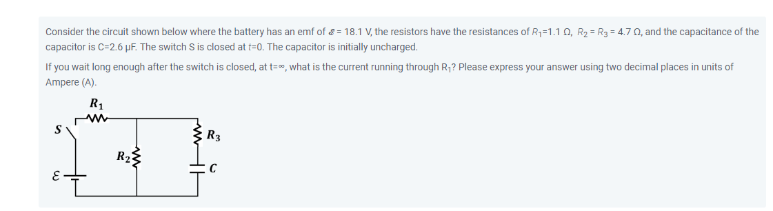Consider the circuit shown below where the battery has an emf of ? = 18.1 V, the resistors have the resistances of R?=1.1 ?, R? = R? = 4.7 ?, and the capacitance of the capacitor is C=2.6 F. The switch S is closed at t=0. The capacitor is initially uncharged. If you wait long enough after the switch is closed, at t=?, what is the current running through R?? Please express your answer using two decimal places in units of Ampere (A).