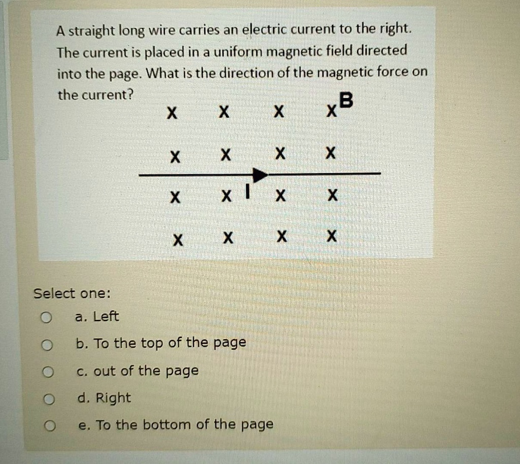 A straight long wire carries an electric current to the right. The current is placed in a uniform magnetic field directed into the page. What is the direction of the magnetic force on the current?

Select one:
a. Left
b. To the top of the page
c. out of the page
d. Right
e. To the bottom of the page