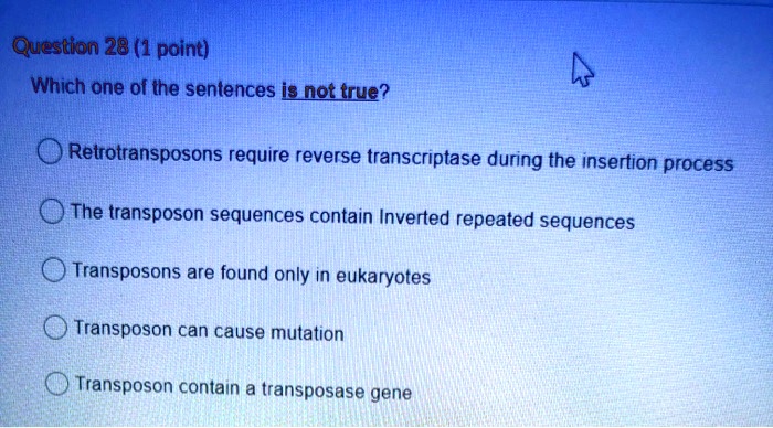 Solved:question 28 (1 Point) Which One Of The Sentences Js Not True?  Retrotransposons Require Reverse Transcriptase During The Insertion Process  O0 The Transposon Sequences Contain Inverted Repeated Sequences Transposons  Are Found Only Solved:question 28 (1 Point) Which One Of The Sentences Js Not True?  Retrotransposons Require Reverse Transcriptase During The Insertion Process  O0 The Transposon Sequences Contain Inverted Repeated Sequences Transposons  Are Found Only