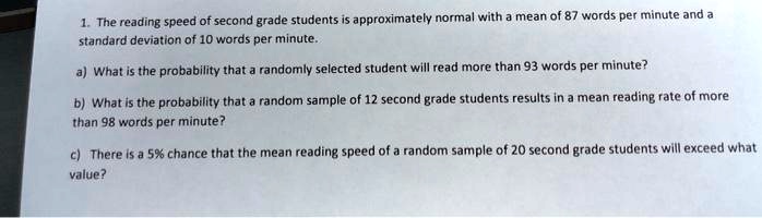 1. The reading speed of second grade students is approximately normal with a mean of 87 words per minute and a
standard deviation of 10 words per minute.
a) What is the probability that a randomly selected student will read more than 93 words per minute?
b) What is the probability that a random sample of 12 second grade students results in a mean reading rate of more
than 98 words per minute?
c) There is a 5% chance that the mean reading speed of a random sample of 20 second grade students will exceed what
value?
