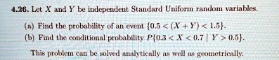 4.26. Let X and Y be independent Standard Uniform random variables.
(a) Find the probability of an event {0.5 < (X+Y) < 1.5}.
(b) Find the conditional probability P{0.3 < X < 0.7 | Y > 0.5}.
This problem can be solved analytically as well as geometrically.