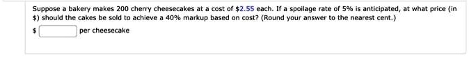 Suppose a bakery makes 200 cherry cheesecakes at a cost of 2.55 each. If a spoilage rate of 5% is anticipated, at what price (in $) should the cakes be sold to achieve a 40% markup based on cost? (Round your answer to the nearest cent.) per cheesecake