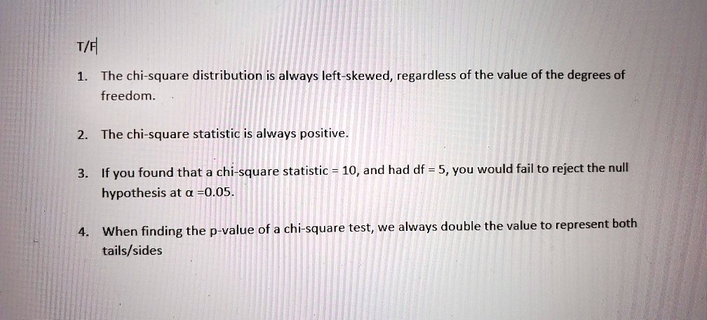 T/F
1. The chi-square distribution is always left-skewed, regardless of the value of the degrees of
freedom.
2. The chi-square statistic is always positive.
3. If you found that a chi-square statistic = 10, and had df = 5, you would fail to reject the null
hypothesis at ? =0.05.
4. When finding the p-value of a chi-square test, we always double the value to represent both
tails/sides