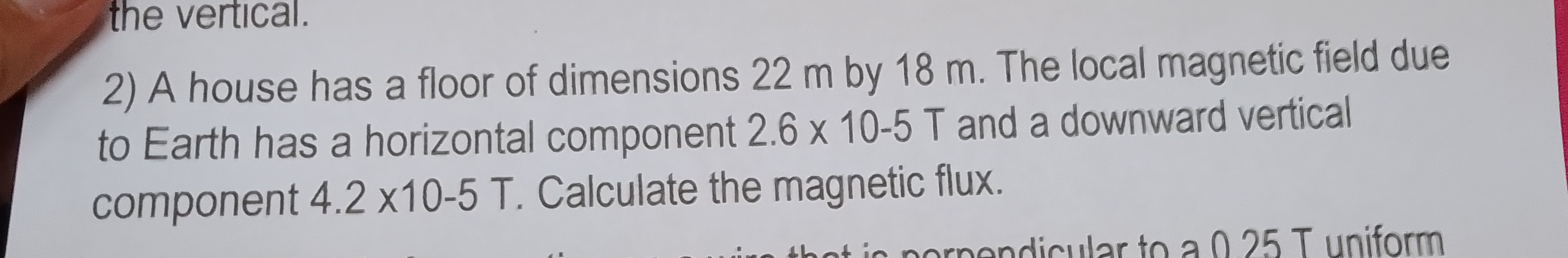 the vertical.
2) A house has a floor of dimensions 22  m by 18  m. The local magnetic field due to Earth has a horizontal component 2.6 × 10-5  T and a downward vertical component 4.2 × 10-5  T. Calculate the magnetic flux.