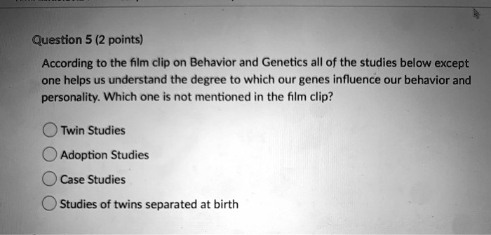 According to the film clip on Behavior and Genetics all of the studies below except one helps us understand the degree to which our genes influence our behavior and personality. Which one is not mentioned in the film clip?
Twin Studies
Adoption Studies
Case Studies
Studies of twins separated at birth