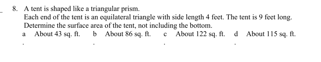 8. A tent is shaped like a triangular prism.
Each end of the tent is an equilateral triangle with side length 4 feet. The tent is 9 feet long.
Determine the surface area of the tent, not including the bottom.
a About 43 sq. ft. b About 86 sq. ft. c About 122 sq. ft. d About 115 sq. ft.