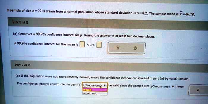 A sample of size n = 92 is drawn from a normal population whose standard deviation is ? = 8.2. The sample mean x? = 46.78.

Part 1 of 2

(a) Construct a 99.9% confidence interval for ?. Round the answer to at least two decimal places.

A 99.9% confidence interval for the mean is [     ] < ? < [     ].

Part 2 of 2

(b) If the population were not approximately normal, would the confidence interval constructed in part (a) be valid? Explain.

The confidence interval constructed in part (a) (Choose one) would / would not be valid since the sample size (Choose one) is large.