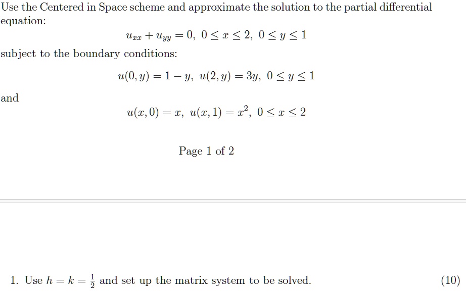 Use the Centered in Space scheme and approximate the solution to the partial differential
equation:
uxx + uyy = 0, 0 ≤ x ≤ 2, 0 ≤ y ≤ 1
subject to the boundary conditions:
u(0, y) = 1 - y, u(2, y) = 3y, 0 ≤ y ≤ 1
and
u(x, 0) = x, u(x, 1) = x^2, 0 ≤ x ≤ 2
Page 1 of 2
1. Use h = k = (1)/(2) and set up the matrix system to be solved.