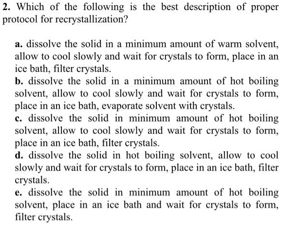 2. Which of the following is the best description of proper protocol for recrystallization?

a. dissolve the solid in a minimum amount of warm solvent, allow to cool slowly and wait for crystals to form, place in an ice bath, filter crystals.
b. dissolve the solid in a minimum amount of hot boiling solvent, allow to cool slowly and wait for crystals to form, place in an ice bath, evaporate solvent with crystals.
c. dissolve the solid in minimum amount of hot boiling solvent, allow to cool slowly and wait for crystals to form, place in an ice bath, filter crystals.
d. dissolve the solid in hot boiling solvent, allow to cool slowly and wait for crystals to form, place in an ice bath, filter crystals.
e. dissolve the solid in minimum amount of hot boiling solvent, place in an ice bath and wait for crystals to form, filter crystals.