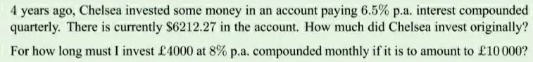 4 years ago, Chelsea invested some money in an account paying 6.5% p.a. interest compounded quarterly. There is currently $6212.27 in the account. How much did Chelsea invest originally?
For how long must I invest £4000 at 8% p.a. compounded monthly if it is to amount to £10000?