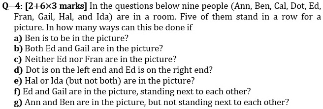 Q—4: [2+6×3 marks] In the questions below nine people (Ann, Ben, Cal, Dot, Ed, Fran, Gail, Hal, and Ida) are in a room. Five of them stand in a row for a picture. In how many ways can this be done if
a) Ben is to be in the picture?
b) Both Ed and Gail are in the picture?
c) Neither Ed nor Fran are in the picture?
d) Dot is on the left end and Ed is on the right end?
e) Hal or Ida (but not both) are in the picture?
f) Ed and Gail are in the picture, standing next to each other?
g) Ann and Ben are in the picture, but not standing next to each other?
