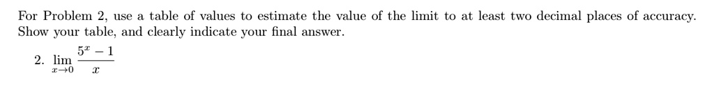 For Problem 2, use a table of values to estimate the value of the limit to at least two decimal places of accuracy. Show your table, and clearly indicate your final answer.

2. limx ? 0 rac5^x - 1x