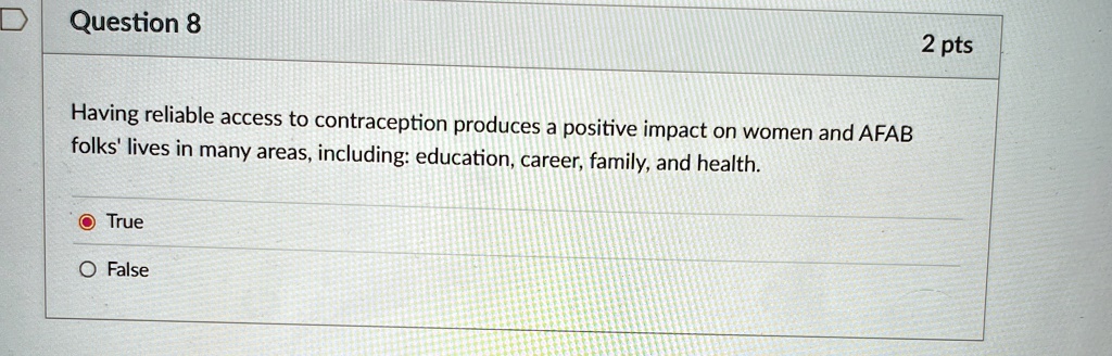 Question 8
Having reliable access to contraception produces a positive impact on women and AFAB
folks' lives in many areas, including: education, career, family, and health.
True
False
2 pts