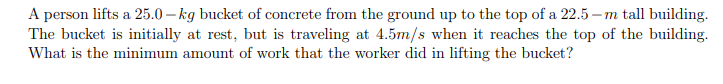 A person lifts a 25.0-kg bucket of concrete from the ground up to the top of a 22.5-m tall building. The bucket is initially at rest, but is traveling at 4.5m/s when it reaches the top of the building. What is the minimum amount of work that the worker did in lifting the bucket?