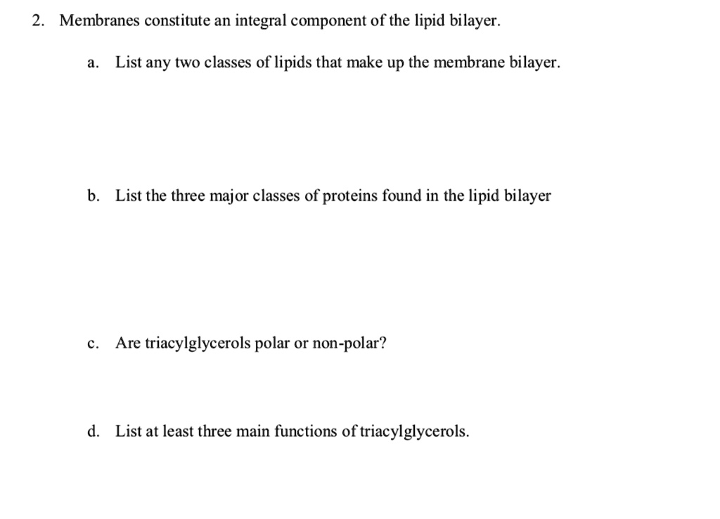 2. Membranes constitute an integral component of the lipid bilayer.

a. List any two classes of lipids that make up the membrane bilayer.

b. List the three major classes of proteins found in the lipid bilayer

c. Are triacylglycerols polar or non-polar?

d. List at least three main functions of triacylglycerols.