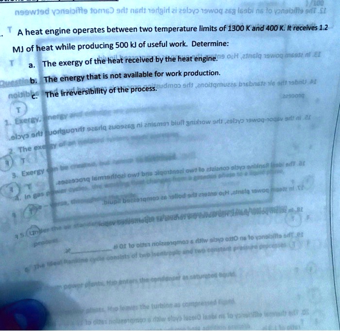 1/100
L. A heat engine operates between two temperature limits of 1300 K and 400 K. It receives 1.2
MJ of heat while producing 500 kJ of useful work. Determine:
a. The exergy of the heat received by the heat engine.
b. The energy that is not available for work production.
c. The irreversibility of the process.