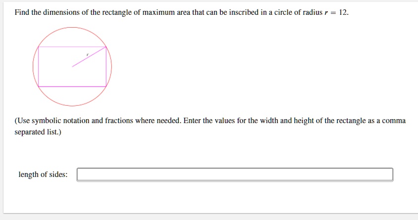 Find the dimensions of the rectangle of maximum area that can be inscribed in a circle of radius r = 12.
(Use symbolic notation and fractions where needed. Enter the values for the width and height of the rectangle as a comma separated list.)
length of sides: