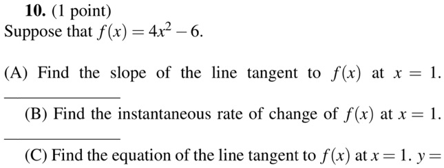 10. (1 point)
Suppose that f(x) = 4x^2 - 6.
(A) Find the slope of the line tangent to f(x) at x = 1.
(B) Find the instantaneous rate of change of f(x) at x = 1.
(C) Find the equation of the line tangent to f(x) at x = 1. y =