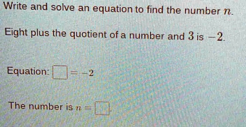 Write and solve an equation to find the number n.
Eight plus the quotient of a number and 3 is -2.
Equation:  = -2
The number is n = 