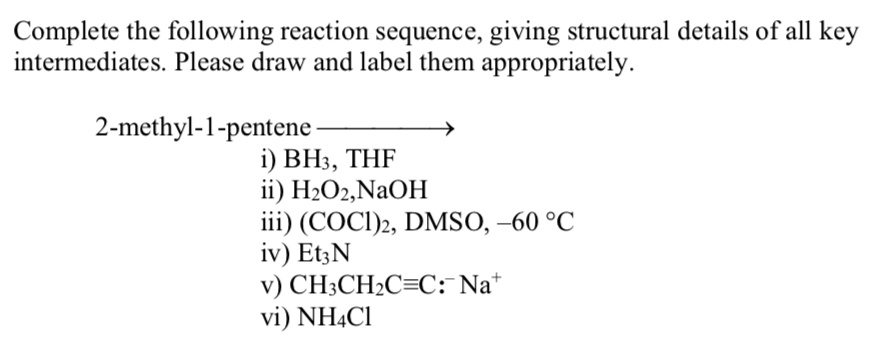 Complete the following reaction sequence, giving structural details of all key intermediates. Please draw and label them appropriately.
2-methyl-1-pentene
i) BH3, THF
ii) H2O2, NaOH
iii) (COCl)2, DMSO, -60 °C
iv) Et3N
v) CH3CH2C?C:? Na?
vi) NH4Cl