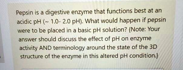 Pepsin is a digestive enzyme that functions best at an acidic pH (  1.0- 2.0 pH). What would happen if pepsin were to be placed in a basic pH solution? Note: Your answer should discuss the effect of pH on enzyme activity AND terminology around the state of the 3D structure of the enzyme in this altered pH condition.