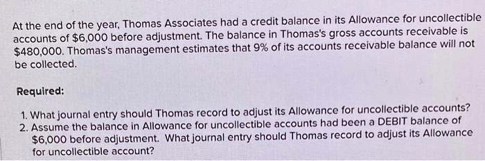 At the end of the year, Thomas Associates had a credit balance in its Allowance for uncollectible
accounts of 6,000 before adjustment. The balance in Thomas's gross accounts receivable is480,000. Thomas's management estimates that 9% of its accounts receivable balance will not
be collected.
Required:
1. What journal entry should Thomas record to adjust its Allowance for uncollectible accounts?
2. Assume the balance in Allowance for uncollectible accounts had been a DEBIT balance of
6,000 before adjustment. What journal entry should Thomas record to adjust its Allowance
for uncollectible account?