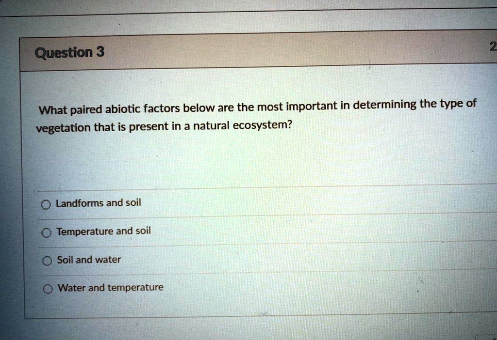 Question 3
What paired abiotic factors below are the most important in determining the type of
vegetation that is present in a natural ecosystem?
Landforms and soil
Temperature and soil
Soil and water
Water and temperature