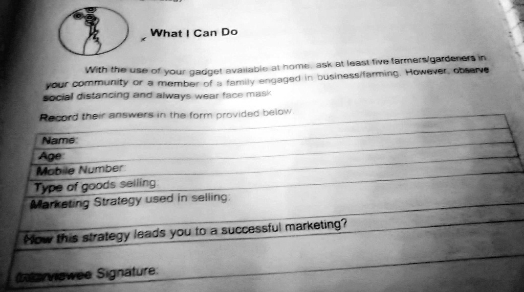 What I Can Do
With the use of your gadget available at home, ask at least five farmers/gardeners in
your community or a member of a family engaged in business/farming. However, observe
social distancing and always wear face mask
Record their answers in the form provided below.
Name:
Age:
Mobile Number:
Type of goods selling:
Marketing Strategy used in selling:
How this strategy leads you to a successful marketing?
Interviewee Signature: