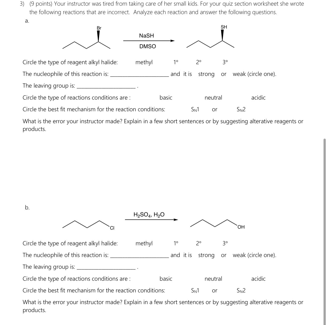 3) (9 points) Your instructor was tired from taking care of her small kids. For your quiz section worksheet she wrote the following reactions that are incorrect. Analyze each reaction and answer the following questions.
a.

Circle the type of reagent alkyl halide: methyl 1° 2° 3°
The nucleophile of this reaction is:  and it is strong or weak (circle one).
The leaving group is:  .
Circle the type of reactions conditions are: basic neutral acidic
Circle the best fit mechanism for the reaction conditions: SN1 or SN2
What is the error your instructor made? Explain in a few short sentences or by suggesting alterative reagents or products.

b.

Circle the type of reagent alkyl halide: methyl 1° 2° 3°
The nucleophile of this reaction is:  and it is strong or weak (circle one).
The leaving group is:  .
Circle the type of reactions conditions are: basic neutral acidic
Circle the best fit mechanism for the reaction conditions: SN1 or SN2
What is the error your instructor made? Explain in a few short sentences or by suggesting alterative reagents or products.