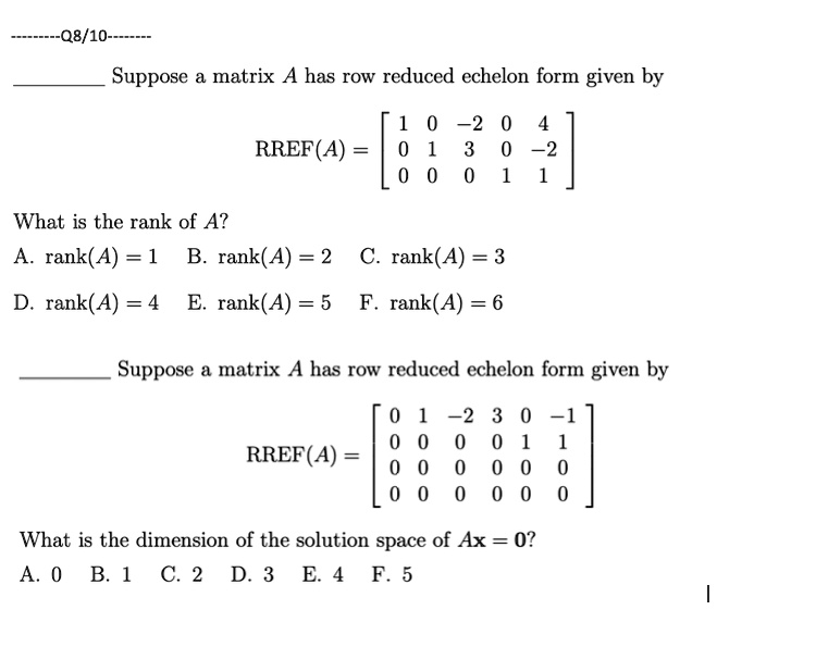 Suppose a matrix A has row reduced echelon form given by
RREF(A) = eginbmatrix 1     0     -2     0     4 0     1     3     0     -2 0     0     0     1     1 endbmatrix
What is the rank of A?
A. rank(A) = 1 B. rank(A) = 2 C. rank(A) = 3
D. rank(A) = 4 E. rank(A) = 5 F. rank(A) = 6
Suppose a matrix A has row reduced echelon form given by
RREF(A) = eginbmatrix 0     1     -2     3     0     -1 0     0     0     0     1     1 0     0     0     0     0     0 0     0     0     0     0     0 endbmatrix
What is the dimension of the solution space of Ax = 0?
A. 0 B. 1 C. 2 D. 3 E. 4 F. 5
