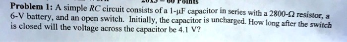 Problem 1: A simple RC circuit consists of a 1-?F capacitor in series with a 2800-? resistor, a 6-V battery, and an open switch. Initially, the capacitor is uncharged. How long after the switch is closed will the voltage across the capacitor be 4.1 V?