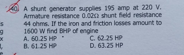 40. A shunt generator supplies 195 amp at 220 V . Armature resistance 0.02 Ω shunt field resistance 44 ohms. If the iron and friction losses amount to 1600 W find BHP of engine
A. 60.25 HP
C. 62.25 HP
B. 61.25 HP
D. 63.25 HP