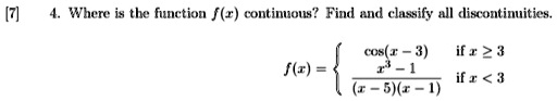 [7] 4. Where is the function f(x) continuous? Find and classify all discontinuities.
f(x) = cos(x - 3)    if  x ≥ 3
(x^3 - 1)/((x - 5)(x - 1))   if  x < 3
