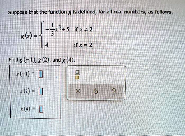 Suppose that the function g is defined, for all real numbers, as follows.

g(x) = 
-1/3 x^2 + 5 if x ? 2
4 if x = 2

Find g(-1), g(2), and g(4).
g(-1) =
g(2) =
g(4) =