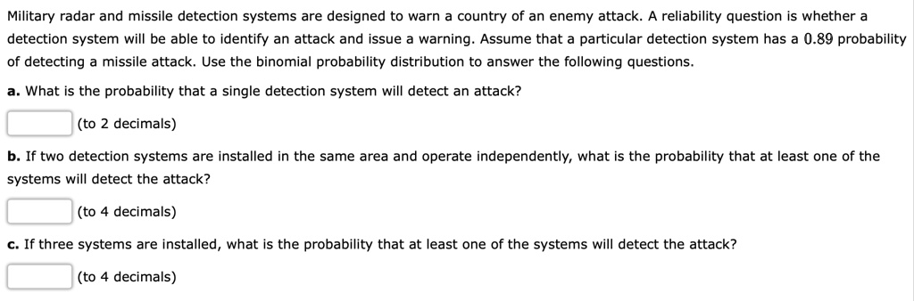 Military radar and missile detection systems are designed to warn a country of an enemy attack. A reliability question is whether a detection system will be able to identify an attack and issue a warning. Assume that a particular detection system has a 0.89 probability of detecting a missile attack. Use the binomial probability distribution to answer the following questions.
a. What is the probability that a single detection system will detect an attack?
(to 2 decimals)
b. If two detection systems are installed in the same area and operate independently, what is the probability that at least one of the systems will detect the attack?
(to 4 decimals)
c. If three systems are installed, what is the probability that at least one of the systems will detect the attack?
(to 4 decimals)