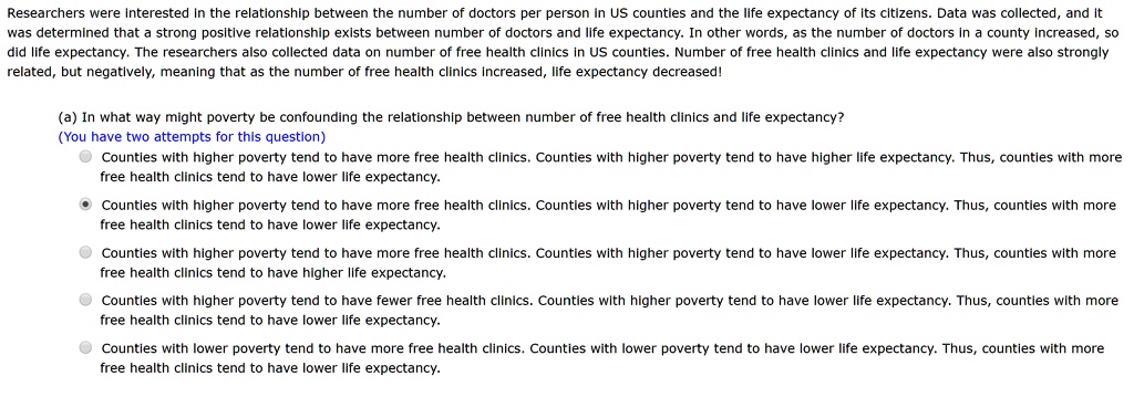 Researchers were interested in the relationship between the number of doctors per person in US counties and the life expectancy of its citizens. Data was collected, and it was determined that a strong positive relationship exists between number of doctors and life expectancy. In other words, as the number of doctors in a county increased, so did life expectancy. The researchers also collected data on number of free health clinics in US counties. Number of free health clinics and life expectancy were also strongly related, but negatively, meaning that as the number of free health clinics increased, life expectancy decreased!

(a) In what way might poverty be confounding the relationship between number of free health clinics and life expectancy?
Counties with higher poverty tend to have more free health clinics. Counties with higher poverty tend to have higher life expectancy. Thus, counties with more free health clinics tend to have lower life expectancy.
Counties with higher poverty tend to have more free health clinics. Counties with higher poverty tend to have lower life expectancy. Thus, counties with more free health clinics tend to have lower life expectancy.
Counties with higher poverty tend to have more free health clinics. Counties with higher poverty tend to have lower life expectancy. Thus, counties with more free health clinics tend to have higher life expectancy.
Counties with higher poverty tend to have fewer free health clinics. Counties with higher poverty tend to have lower life expectancy. Thus, counties with more free health clinics tend to have lower life expectancy.
Counties with lower poverty tend to have more free health clinics. Counties with lower poverty tend to have lower life expectancy. Thus, counties with more free health clinics tend to have lower life expectancy.