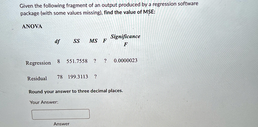 Given the following fragment of an output produced by a regression software package (with some values missing), find the value of MSE:
ANOVA
df	SS	MS	F	Significance
F
Regression	8	551.7558	?	?	0.0000023
Residual	78	199.3113	?
Round your answer to three decimal places.
Your Answer:
Answer
