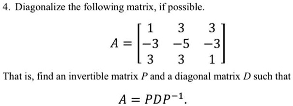 Diagonalize the following matrix, if possible.

A = eginbmatrix 1     3     3  -3     -5     -3  3     3     1 endbmatrix

That is, find an invertible matrix P and a diagonal matrix D such that A = PDP^-1.