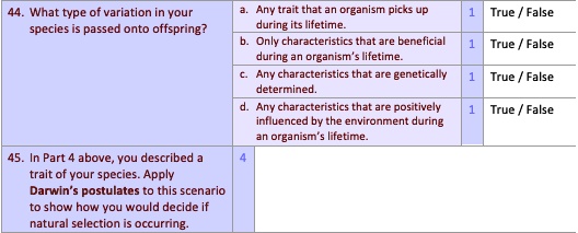 44. What type of variation in your species is passed onto offspring?
a. Any trait that an organism picks up during its lifetime. 1 True / False
b. Only characteristics that are beneficial during an organism's lifetime. 1 True / False
c. Any characteristics that are genetically determined. 1 True / False
d. Any characteristics that are positively influenced by the environment during an organism's lifetime. 1 True / False
45. In Part 4 above, you described a trait of your species. Apply Darwin's postulates to this scenario to show how you would decide if natural selection is occurring.