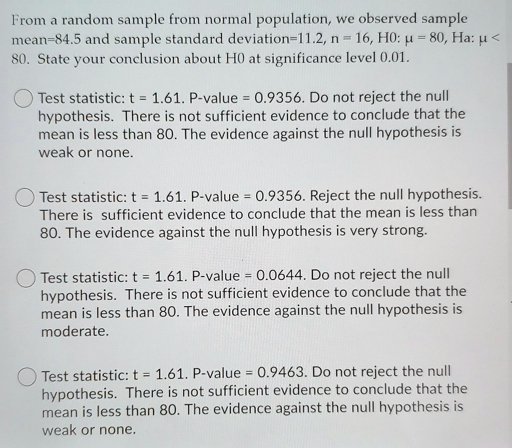 From a random sample from normal population, we observed sample mean=84.5 and sample standard deviation=11.2, n = 16, H0: ? = 80, Ha: ? < 80. State your conclusion about H0 at significance level 0.01.

Test statistic: t = 1.61. P-value = 0.9356. Do not reject the null hypothesis. There is not sufficient evidence to conclude that the mean is less than 80. The evidence against the null hypothesis is weak or none.

Test statistic: t = 1.61. P-value = 0.9356. Reject the null hypothesis. There is sufficient evidence to conclude that the mean is less than 80. The evidence against the null hypothesis is very strong.

Test statistic: t = 1.61. P-value = 0.0644. Do not reject the null hypothesis. There is not sufficient evidence to conclude that the mean is less than 80. The evidence against the null hypothesis is moderate.

Test statistic: t = 1.61. P-value = 0.9463. Do not reject the null hypothesis. There is not sufficient evidence to conclude that the mean is less than 80. The evidence against the null hypothesis is weak or none.