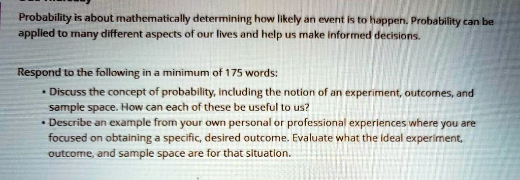 Probability is about mathematically determining how likely an event is to happen. Probability can be applied to many different aspects of our lives and help us make informed decisions.

Respond to the following in a minimum of 175 words:
• Discuss the concept of probability, including the notion of an experiment, outcomes, and sample space. How can each of these be useful to us?
• Describe an example from your own personal or professional experiences where you are focused on obtaining a specific, desired outcome. Evaluate what the ideal experiment, outcome, and sample space are for that situation.
