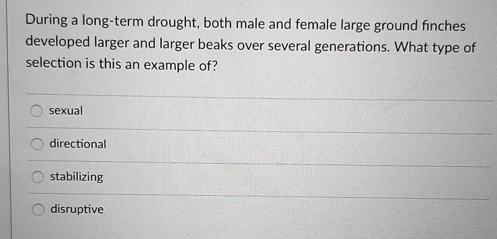 During a long-term drought, both male and female large ground finches developed larger and larger beaks over several generations. What type of selection is this an example of?

sexual
directional
stabilizing
disruptive