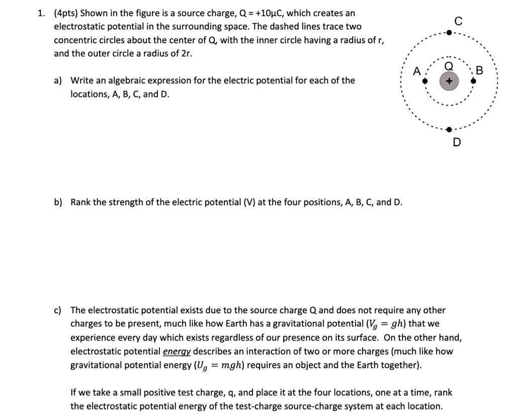 1. (4pts) Shown in the figure is a source charge, Q = +10C, which creates an
electrostatic potential in the surrounding space. The dashed lines trace two
concentric circles about the center of Q, with the inner circle having a radius of r,
and the outer circle a radius of 2r.

a) Write an algebraic expression for the electric potential for each of the
locations, A, B, C, and D.

b) Rank the strength of the electric potential (V) at the four positions, A, B, C, and D.

c) The electrostatic potential exists due to the source charge Q and does not require any other
charges to be present, much like how Earth has a gravitational potential (Vg = gh) that we
experience every day which exists regardless of our presence on its surface. On the other hand,
electrostatic potential energy describes an interaction of two or more charges (much like how
gravitational potential energy (Ug = mgh) requires an object and the Earth together).

If we take a small positive test charge, q, and place it at the four locations, one at a time, rank
the electrostatic potential energy of the test-charge source-charge system at each location.