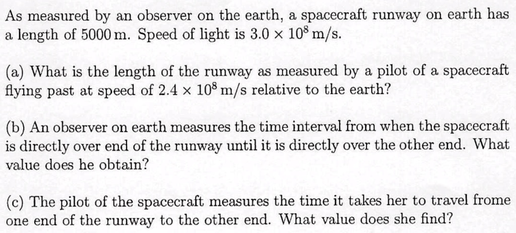 As measured by an observer on the earth, a spacecraft runway on earth has
a length of 5000 m. Speed of light is 3.0 × 10? m/s.

(a) What is the length of the runway as measured by a pilot of a spacecraft
flying past at speed of 2.4 × 10? m/s relative to the earth?

(b) An observer on earth measures the time interval from when the spacecraft
is directly over end of the runway until it is directly over the other end. What
value does he obtain?

(c) The pilot of the spacecraft measures the time it takes her to travel frome
one end of the runway to the other end. What value does she find?