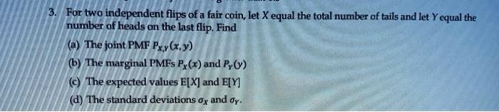 3. For two independent flips of a fair coin, let X equal the total number of tails and let Y equal the number of heads on the last flip. Find
(a) The joint PMF PX,Y(x, y)
(b) The marginal PMFs PX(x) and PY(y)
(c) The expected values E[X] and E[Y]
(d) The standard deviations ?X and ?Y.